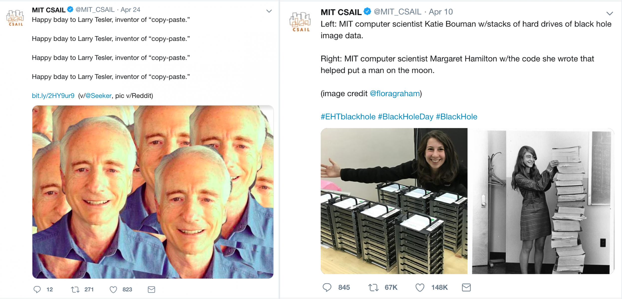 Screenshot of tweets fro MIT CSAIL. The first tweet reads, "Happy bday to Larry Tessler, inventor of "copy-paste". Happy bday to Larry Tessler, inventor of "copy-paste". Happy bday to Larry Tessler, inventor of "copy-paste". Happy bday to Larry Tessler, inventor of "copy-paste"." The image for this tweet is a photo of a man that is replicated many times and pasted on top of the previous image. The second tweet also from MIT CSAIL says, "Left: MIT computer scientist Katie Bouman w/ stacks of hard drives of black hole image data.  Right: MIT computer scientist Margaret Hamilton w/ the code she wrote that helped put a man on the moon." The tweet includes two images as described. 